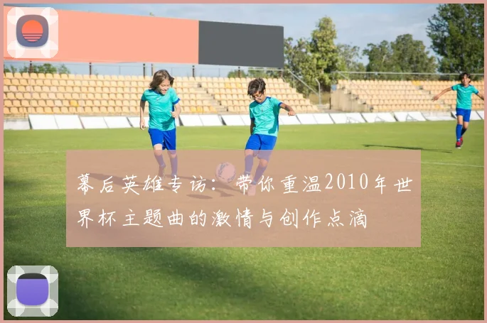 幕后英雄专访：带你重温2010年世界杯主题曲的激情与创作点滴