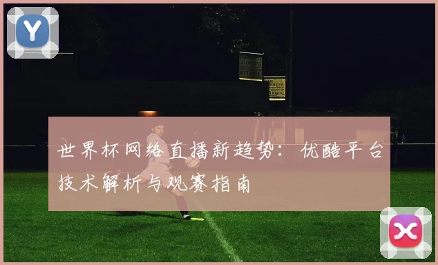 世界杯网络直播新趋势:优酷平台技术解析与观赛指南