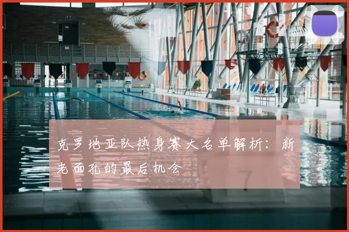 克罗地亚队热身赛大名单解析：新老面孔的最后机会