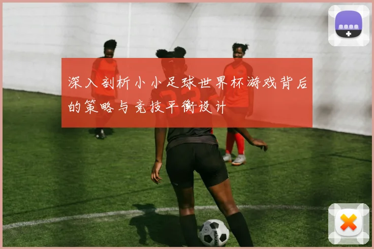 深入剖析小小足球世界杯游戏背后的策略与竞技平衡设计