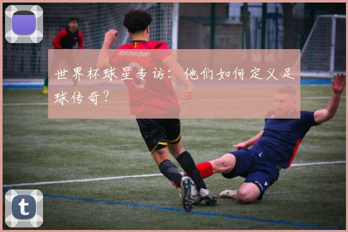 世界杯球星专访:他们如何定义足球传奇?