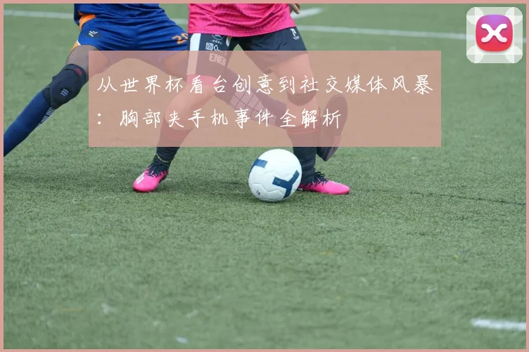 从世界杯看台创意到社交媒体风暴：胸部夹手机事件全解析