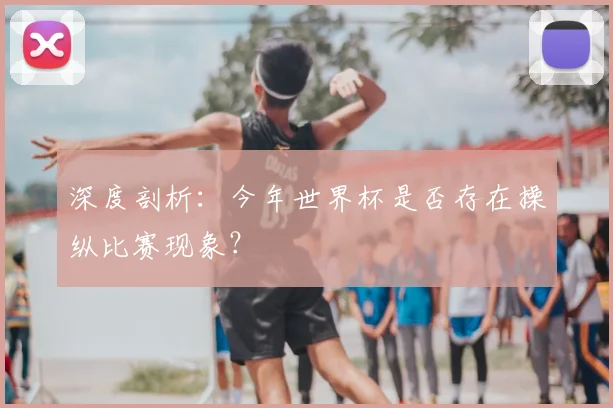 深度剖析：今年世界杯是否存在操纵比赛现象？