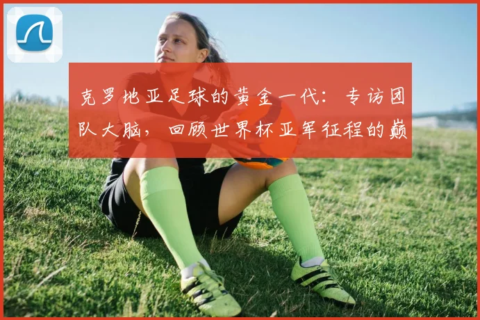 克罗地亚足球的黄金一代:专访团队大脑,回顾世界杯亚军征程的巅峰与传承