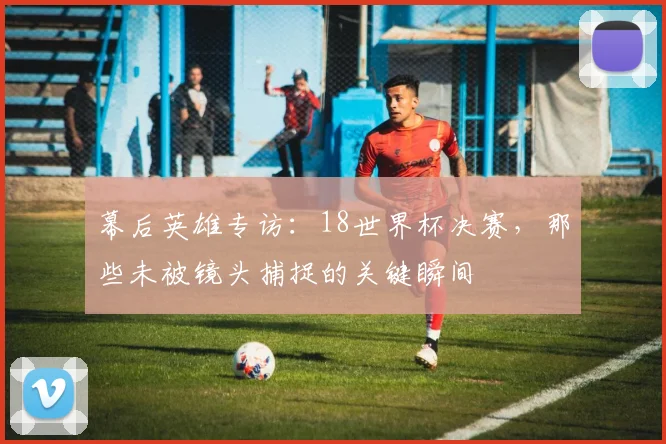 幕后英雄专访：18世界杯决赛，那些未被镜头捕捉的关键瞬间
