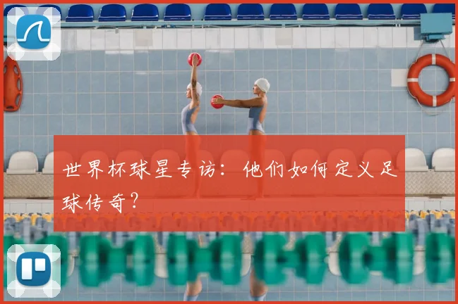世界杯球星专访:他们如何定义足球传奇?