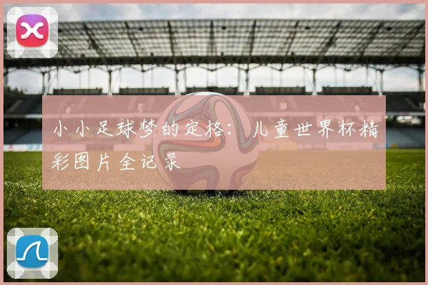 小小足球梦的定格：儿童世界杯精彩图片全记录