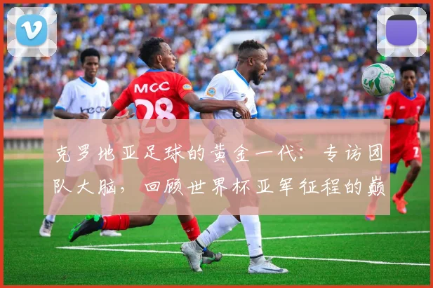 克罗地亚足球的黄金一代:专访团队大脑,回顾世界杯亚军征程的巅峰与传承