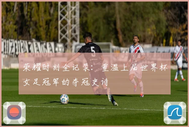 荣耀时刻全记录：重温上届世界杯女足冠军的夺冠史诗